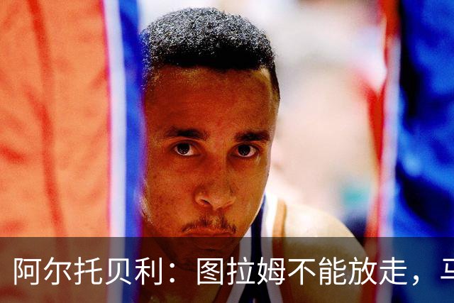 阿尔托贝利：图拉姆不能放走，马洛塔肯定在准备续约